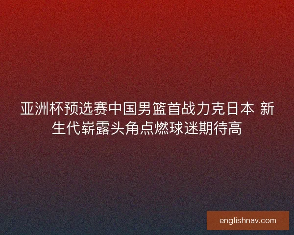 亚洲杯预选赛中国男篮首战力克日本 新生代崭露头角点燃球迷期待高