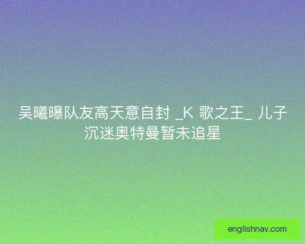 吴曦曝队友高天意自封 _K 歌之王_ 儿子沉迷奥特曼暂未追星